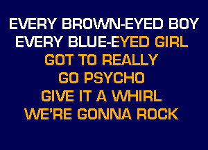 EVERY BROWN-EYED BOY
EVERY BLUE-EYED GIRL
GOT TO REALLY
GO PSYCHO
GIVE IT A VVHIRL
WERE GONNA ROCK