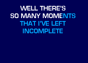 WELL THERE'S
SO MANY MOMENTS
THAT I'VE LEFT
INCOMPLETE