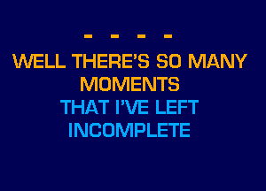 WELL THERE'S SO MANY
MOMENTS
THAT I'VE LEFT
INCOMPLETE