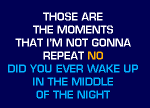 THOSE ARE
THE MOMENTS
THAT I'M NOT GONNA
REPEAT N0
DID YOU EVER WAKE UP
IN THE MIDDLE
OF THE NIGHT