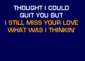 THOUGHT I COULD
QUIT YOU BUT
I STILL MISS YOUR LOVE
INHAT WAS I THINKINI