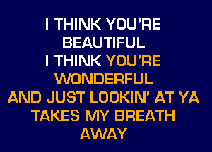 I THINK YOU'RE
BEAUTIFUL
I THINK YOU'RE
WONDERFUL
AND JUST LOOKIN' AT YA
TAKES MY BREATH
AWAY