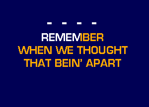 REMEMBER
WHEN WE THOUGHT
THAT BEIN' APART