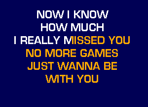 NOWI KNOW
HOW MUCH
I REALLY MISSED YOU
NO MORE GAMES
JUST WANNA BE
WITH YOU