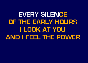 EVERY SILENCE
OF THE EARLY HOURS
I LOOK AT YOU
AND I FEEL THE POWER