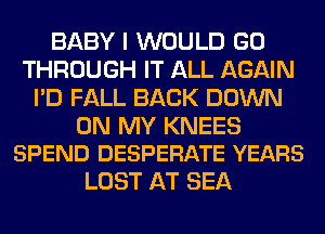 BABY I WOULD GO
THROUGH IT ALL AGAIN
I'D FALL BACK DOWN

ON MY KNEES
SPEND DESPERATE YEARS

LOST AT SEA