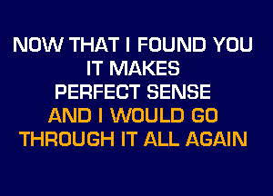 NOW THAT I FOUND YOU
IT MAKES
PERFECT SENSE
AND I WOULD GO
THROUGH IT ALL AGAIN