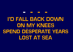 I'D FALL BACK DOWN

ON MY KNEES
SPEND DESPERATE YEARS

LOST AT SEA