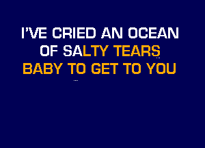 I'VE CRIED AN OCEAN
0F SALTY TEARS
BABY TO GET TO YOU