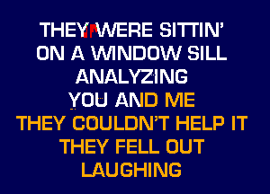THEY WERE SITI'IN'
ON A WINDOW SILL
ANALYZING
YOU AND ME
THEY COULDMT HELP IT
THEY FELL OUT
LAUGHING