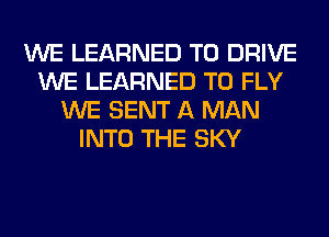 WE LEARNED TO DRIVE
WE LEARNED T0 FLY
WE SENT A MAN
INTO THE SKY