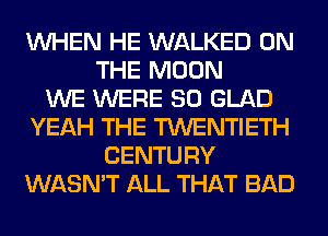 WHEN HE WALKED ON
THE MOON
WE WERE SO GLAD
YEAH THE TWENTIETH
CENTURY
WASN'T ALL THAT BAD