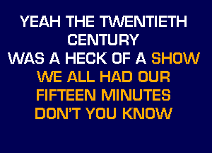 YEAH THE TWENTIETH
CENTURY
WAS A HECK OF A SHOW
WE ALL HAD OUR
FIFTEEN MINUTES
DON'T YOU KNOW