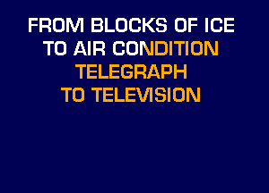 FROM BLOCKS 0F ICE
TO AIR CONDITION
TELEGRAPH
T0 TELEVISION