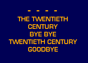 THE TWENTIETH
CENTURY
BYE BYE
TWENTIETH CENTURY
GOODBYE