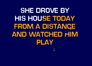 SHE DROVE BY
HIS HOUSE TODAY
FRDMA DISTANCE

AND WATCHED HIM
PLAY

E