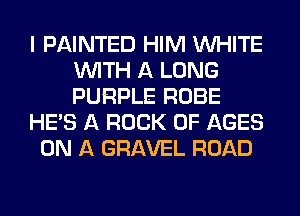 I PAINTED HIM WHITE
WITH A LONG
PURPLE ROBE

HE'S A ROCK 0F AGES

ON A GRAVEL ROAD