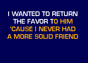 I WANTED TO RETURN
THE FAVOR T0 HIM.
'CAUSE I NEVER'HAD .
A MORE SOLID FRIEND