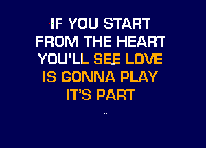 IF YOU START
FROM THE HEART
YOU'LL SEE LOVE

IS GONNA PLAY
ITS PART

g