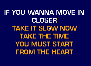 IF YOU WANNA MOVE IN
CLOSER
TAKE IT SLOW NOW
TAKE THE TIME
YOU MUST START
FROM THE HEART