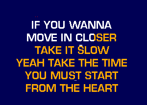 IF YOU WANNA
MOVE IN CLOSER
TAKE IT SLOW
YEAH TAKE THE TIME
YOU MUST START
FROM THE HEART