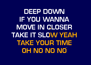 DEEP DOWN
IF YOU WANNA
MOVE IN CLOSER
TAKE IT SLOW YEAH
TAKE YOUR TIME
OH N0 N0 N0-