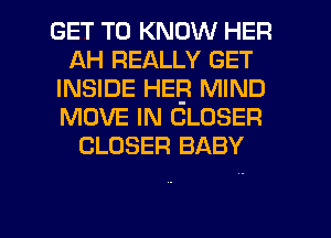 GET TO KNOW HER
AH REALLY GET
INSIDE HEB MIND
MOVE IN CLOSER
CLOSER BABY

g