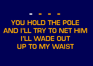 YOU HOLD THE POLE
AND I'LL TRY TO NET HIM
I'LL WADE OUT
UP TO MY WAIST