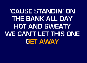 'CAUSE STANDIN' ON
THE BANK ALL DAY
HOT AND SWEATY
WE CAN'T LET THIS ONE
GET AWAY