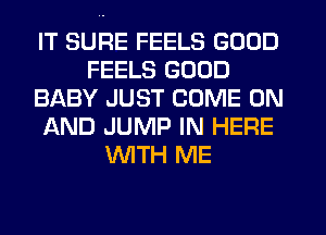 IT SURE FEELS GOOD
FEELS GOOD
BABY JUST COME ON
AND JUMP IN HERE
WTH ME