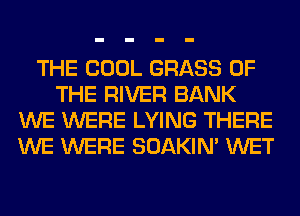 THE COOL GRASS OF
THE RIVER BANK
WE WERE LYING THERE
WE WERE SOAKIN' WET