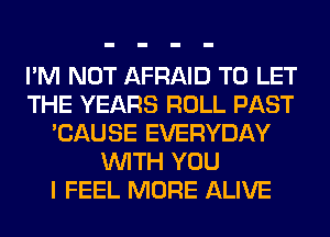 I'M NOT AFRAID TO LET
THE YEARS ROLL PAST
'CAUSE EVERYDAY
WITH YOU
I FEEL MORE ALIVE