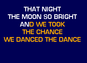 THAT NIGHT
THE MOON SO BRIGHT
AND WE TOOK
THE CHANGE
WE DANCED THE DANCE