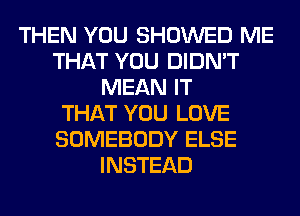 THEN YOU SHOWED ME
THAT YOU DIDN'T
MEAN IT
THAT YOU LOVE
SOMEBODY ELSE
INSTEAD