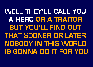 WELL THEY'LL CALL YOU
A HERO OR A TRAITOR
BUT YOU'LL FIND OUT

THAT SOONER 0R LATER

NOBODY IN THIS WORLD

IS GONNA DO IT FOR YOU