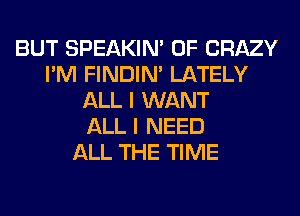 BUT SPEAKIN' 0F CRAZY
I'M FINDIM LATELY
ALL I WANT
ALL I NEED
ALL THE TIME