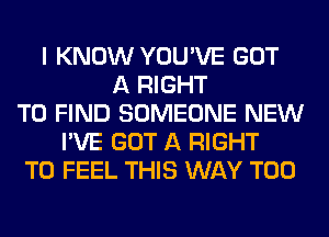 I KNOW YOU'VE GOT
A RIGHT
TO FIND SOMEONE NEW
I'VE GOT A RIGHT
TO FEEL THIS WAY T00