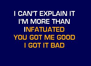 I CANT EXPLAIN IT
I'M MORE THAN
INFATUATED
YOU GOT ME GOOD
I GOT IT BAD