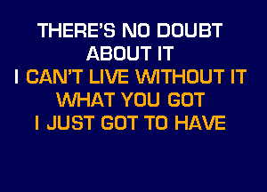 THERE'S N0 DOUBT
ABOUT IT
I CAN'T LIVE WITHOUT IT
WHAT YOU GOT
I JUST GOT TO HAVE