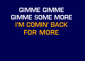 GIMME GIMME
GIMME SOME MORE
I'M COMIM BACK

FOR MORE