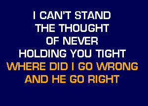 I CAN'T STAND
THE THOUGHT
0F NEVER
HOLDING YOU TIGHT
WHERE DID I GO WRONG
AND HE GO RIGHT