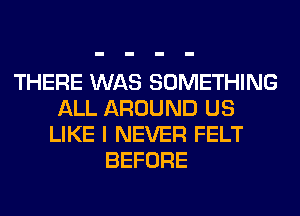 THERE WAS SOMETHING
ALL AROUND US
LIKE I NEVER FELT
BEFORE