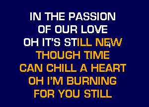 IN THE PASSION
OF OUR LOVE
0H ITS STILL NEW
THOUGH TIME
CAN CHILL A HEART
0H I'M BURNING
FOR YOU STILL