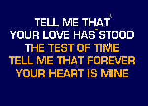 TELL ME THAf
YOUR LOVE HAS'STOOD
THE TEST OF TIME
TELL ME THAT FOREVER
YOUR HEART IS MINE