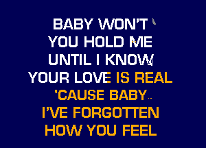 BABY WON'T
YOU HOLD NIE
UNTIL I KNOW

YOUR LOVE IS REAL
'CAUSE BABY.

I'VE FORGOTTEN
HOW YOU FEEL