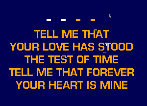 TELL ME THAT
YOUR LOVE HAS STOOD
THE TEST OF TIME
TELL ME THAT FOREVER
YOUR HEART IS MINE