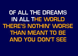 OF ALL THE DREAMS
IN ALL THE WORLD
THERE'S NOTHIN' WORSE
THAN MEANT TO BE
AND YOU DON'T SEE