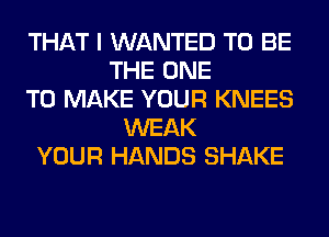 THAT I WANTED TO BE
THE ONE
TO MAKE YOUR KNEES
WEAK
YOUR HANDS SHAKE