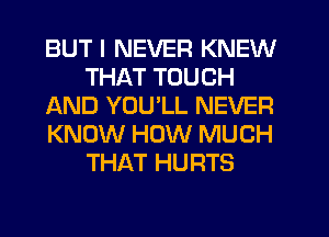 BUT I NEVER KNEW
THAT TOUCH
AND YOU'LL NEVER
KNOW HOW MUCH
THAT HURTS