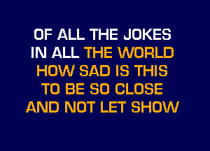 OF ALL THE JOKES
IN ALL THE WORLD
HOW SAD IS THIS
TO BE SO CLOSE
AND NOT LET SHOW